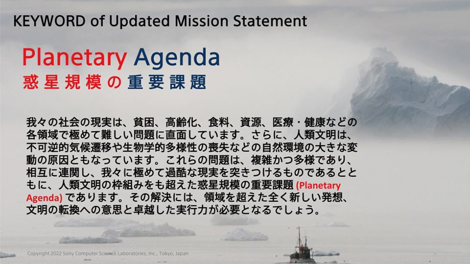 KEYWORD of Updated Mission Statement Planetary Agenda 惑星規模の重要課題 我々の社会の現実は、貧困、高齢化、食料、資源、医療・健康などの各領域で極めて難しい問題に直面しています。さらに、人類文明は、不可逆的気候遷移や生物学的多様性の喪失などの自然環境の大きな変動の原因ともなっています。これらの問題は、複雑かつ多様であり、相互に連関し、我々に極めて過酷な現実を突きつけるものであるとともに、人類文明の枠組みをも超えた惑星規模の重要課題 (Planetary Agenda) であります。その解決には、領域を超えた全く新しい発想、文明の転換への意思と卓越した実行力が必要となるでしょう。 Copyright 2022 Sony Computer Science Laboratories, Inc., Tokyo, Japan