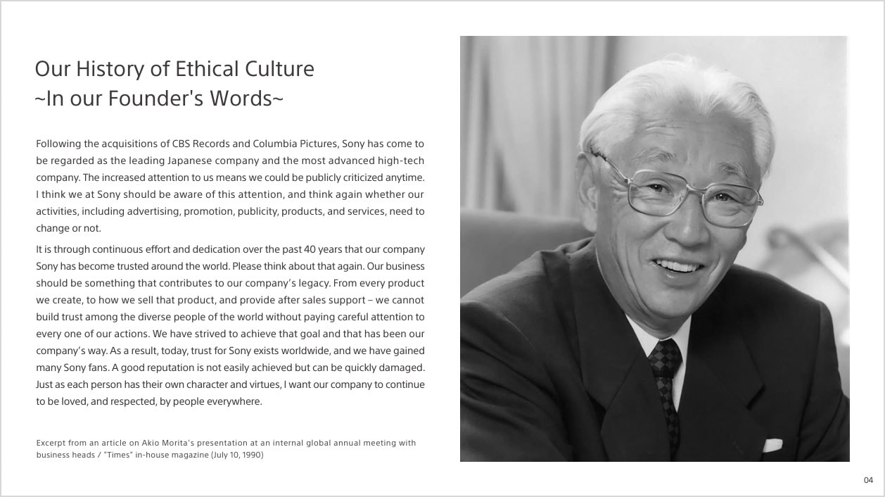 Our History of Ethical Culture ~In our Founder's Words~ Following the acquisitions of CBS Records and Columbia Pictures, Sony has come to be regarded as the leading Japanese company and the most advanced high-tech company. The increased attention to us means we could be publicly criticized anytime. I think we at Sony should be aware of this attention, and think again whether our activities,including advertising,promotion,publicity,products,and services,need to change or not. It is through continuous effort and dedication over the past 40 years that our company Sony has become trusted around the wourld.Please think about that again. Our business should be something that contributes to our company's legacy,From every product we create.to how we sell that product.and provide after sales support - we cannot build trust among the diverse people of the world without paying careful attention to every one of our actions.We have strived to acheve that goal and that has been our company's way,As a result,today,trust for Sony exists worldwide,and we have gained many Sony fans.A good reputation is not easily achieved but can be quickly damaged.Just as each person has their own character and virtues,Iwant our company to continue to be loved,and respected,by people everywhere. Excerpt from an article on Akio Morita's presentation at internal global annual meeting with business heads / Times in-house magagine (July 10,1990)