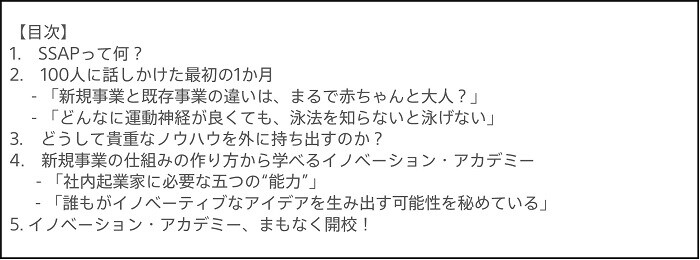 【目次】1.SSPAって何？ 2.100人に話しかけた最初の1か月 -「新規事業と既存事業の違いは、まるで赤ちゃんと大人？」 -「どんなに運動神経が良くても、泳法を知らないと泳げない」 3.どうして貴重なノウハウを外に持ち出すのか？ 4.新規事業の仕組みの作り方から学べるイノベーション・アカデミー -「社内起業家に必要な五つの“能力”」 -「誰もがイノベーティブなアイデアを生み出す可能性を秘めている」 5.イノベーション・アカデミー、間もなく開校！