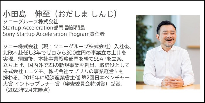 小田島 伸至（おだしま しんじ）ソニーグループ株式会社 Startup Acceleration部門 副部門長 Sony Startup Acceleration Program責任者 ソニー株式会社（現：ソニーグループ株式会社）入社後、北欧へ赴任し3年でゼロから300億円の事業立ち上げを実現。帰国後、本社事業戦略部門を経てSSAPを立案、立ち上げ、国内外で23の新規事業を創出、取締役として株式会社エニグモ、株式会社サプリムの事業経営にも携わる。経済産業省主催 第2回日本ベンチャー大賞 イントラプレナー賞（審査委員会特別賞）受賞（2016年）（2023年2月末時点）