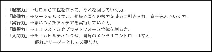 ・「起業力」→ゼロから工程を作って、それを回していく力。・「協働力」→ソーシャルスキル。組織で既存の勢力を味方に引き入れ、巻き込んでいく力。・「実行力」→思いついたアイデアを実践していく力。・「構想力」→エコシステムやプラットフォーム全体を創る力。・「人間力」→チームビルディングや、自身のメンタルコントロールなど、優れたリーダーとして必要な力。