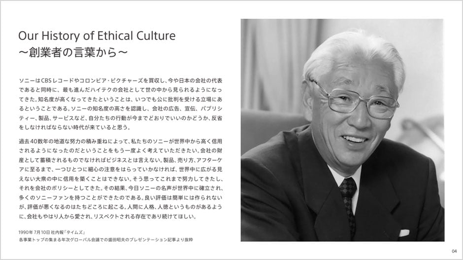 Our History of Ethical Culture 〜創業者の言葉から〜 ソニーはCBSレコードやコロンビア・ピクチャーズを買収し、今や日本の会社の代表であると同時に、最も進んだハイテクの会社として世の中から見られるようになってきた、知名度が高くなってきたということは、いつでも公に批判を受ける立場にあるということである。ソニーの知名度の高さを認識し、会社の広告、宣伝、パブリシティー、製品、サービスなど、自分たちの行動が今までどおりでいいのかどうか、反省をしなければならない時代が来ていると思う。 過去40数年の地道な努力の積み重ねによって、私たちのソニーが世界中から高く信用されるようになったのだということをもう一度よく考えていただきたい。会社の財産として蓄積されるものでなければビジネスとは言えない。製品、売り方、アフターケアに至るまで、一つひとつに細心の注意をはらっていかなければ、世界中に広がる見えない大衆の中に信用を築くことはできない。そう思ってこれまで努力してきたし、それを会社のポリシーとしてきた。その結果、今日ソニーの名声が世界中に確立され、多くのソニーファンを持つことができたのである。良い評価は簡単には作られないが、評価が悪くなるのはたちどころに起こる。人間に人格、人徳というものがあるように、会社もやはり人から愛され、リスペクトされる存在であり続けてほしい。 1990年7月10日社内報「タイムズ」 各事業トップの集まる年次グローバル会議での盛田昭夫のプレゼンテーション記事より抜粋