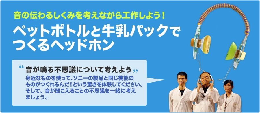 音の伝わるしくみを考えながら工作しよう！ ペットボトルと牛乳パックでつくるヘッドホン 音が鳴る不思議について考えよう 身近なものを使って、ソニーの製品と同じ機能のものがつくれるんだ！という驚きを体験してください。そして、音が聞こえることの不思議を一緒に考えましょう。