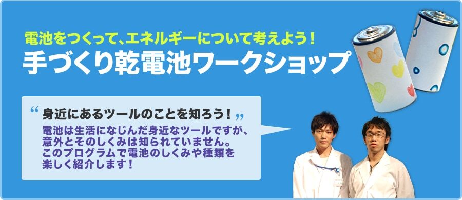 電池をつくって、エネルギーについて考えよう! 手づくり乾電池ワークショップ 身近にあるツールのことを知ろう！ 電池は生活になじんだ身近なツールですが、意外とそのしくみは知られていません。このプログラムで電池のしくみや種類を楽しく紹介します！